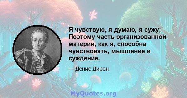 Я чувствую, я думаю, я сужу; Поэтому часть организованной материи, как я, способна чувствовать, мышление и суждение.