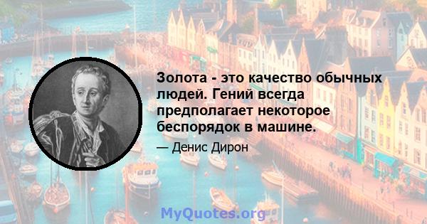 Золота - это качество обычных людей. Гений всегда предполагает некоторое беспорядок в машине.