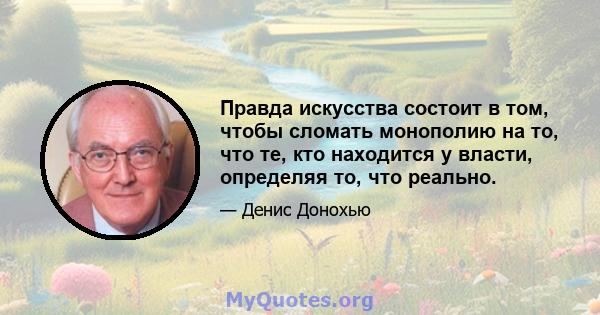 Правда искусства состоит в том, чтобы сломать монополию на то, что те, кто находится у власти, определяя то, что реально.