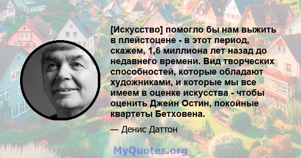 [Искусство] помогло бы нам выжить в плейстоцене - в этот период, скажем, 1,6 миллиона лет назад до недавнего времени. Вид творческих способностей, которые обладают художниками, и которые мы все имеем в оценке искусства