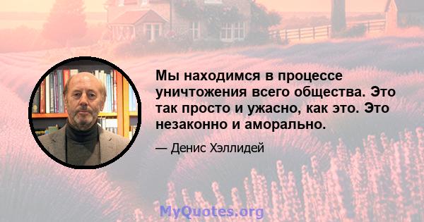 Мы находимся в процессе уничтожения всего общества. Это так просто и ужасно, как это. Это незаконно и аморально.