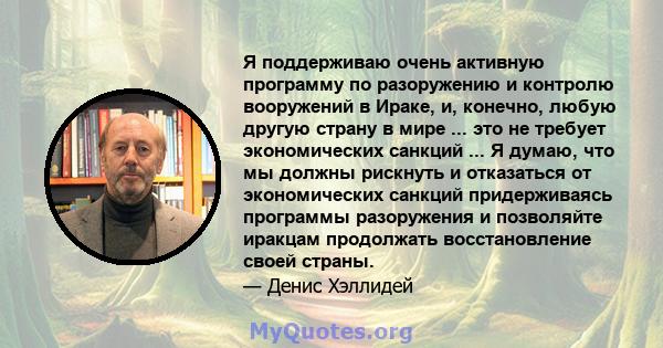 Я поддерживаю очень активную программу по разоружению и контролю вооружений в Ираке, и, конечно, любую другую страну в мире ... это не требует экономических санкций ... Я думаю, что мы должны рискнуть и отказаться от