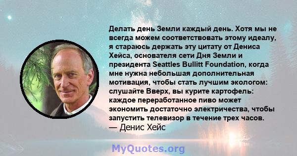 Делать день Земли каждый день. Хотя мы не всегда можем соответствовать этому идеалу, я стараюсь держать эту цитату от Дениса Хейса, основателя сети Дня Земли и президента Seattles Bullitt Foundation, когда мне нужна