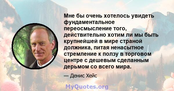 Мне бы очень хотелось увидеть фундаментальное переосмысление того, действительно хотим ли мы быть крупнейшей в мире страной должника, питая ненасытное стремление к ползу в торговом центре с дешевым сделанным дерьмом со