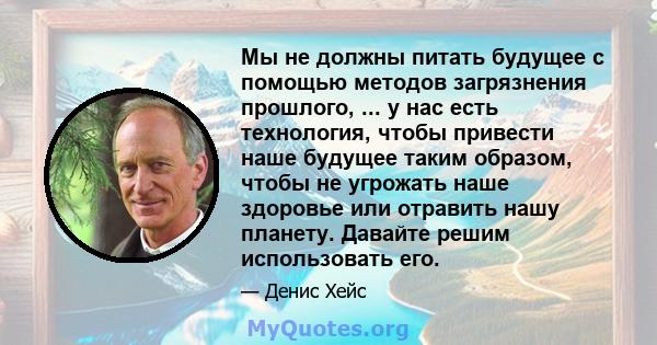 Мы не должны питать будущее с помощью методов загрязнения прошлого, ... у нас есть технология, чтобы привести наше будущее таким образом, чтобы не угрожать наше здоровье или отравить нашу планету. Давайте решим