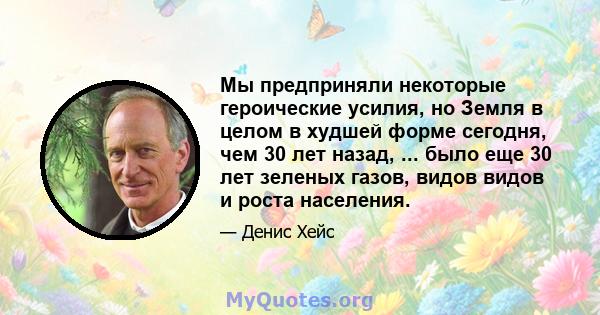 Мы предприняли некоторые героические усилия, но Земля в целом в худшей форме сегодня, чем 30 лет назад, ... было еще 30 лет зеленых газов, видов видов и роста населения.