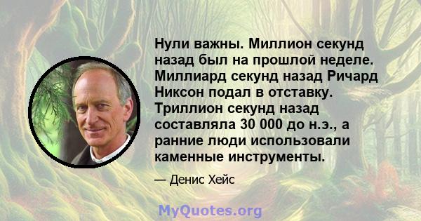 Нули важны. Миллион секунд назад был на прошлой неделе. Миллиард секунд назад Ричард Никсон подал в отставку. Триллион секунд назад составляла 30 000 до н.э., а ранние люди использовали каменные инструменты.