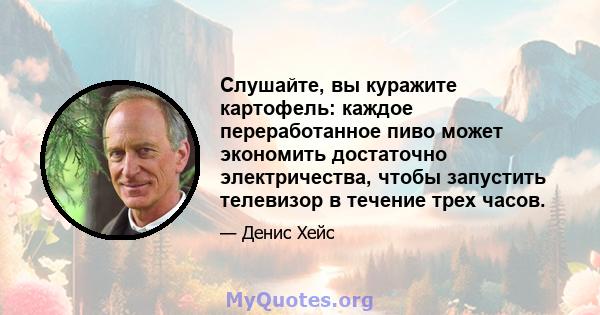 Слушайте, вы куражите картофель: каждое переработанное пиво может экономить достаточно электричества, чтобы запустить телевизор в течение трех часов.