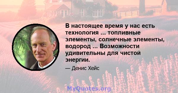 В настоящее время у нас есть технология ... топливные элементы, солнечные элементы, водород ... Возможности удивительны для чистой энергии.