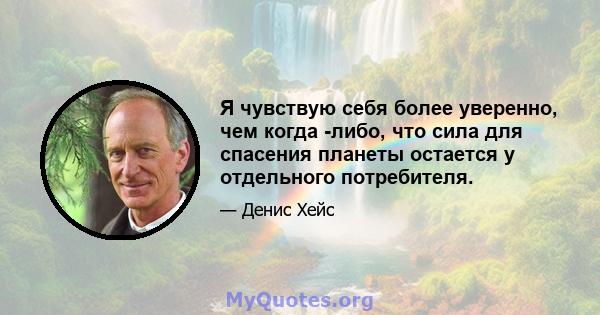 Я чувствую себя более уверенно, чем когда -либо, что сила для спасения планеты остается у отдельного потребителя.