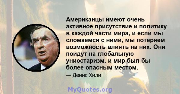 Американцы имеют очень активное присутствие и политику в каждой части мира, и если мы сломаемся с ними, мы потеряем возможность влиять на них. Они пойдут на глобальную униостаризм, и мир был бы более опасным местом.