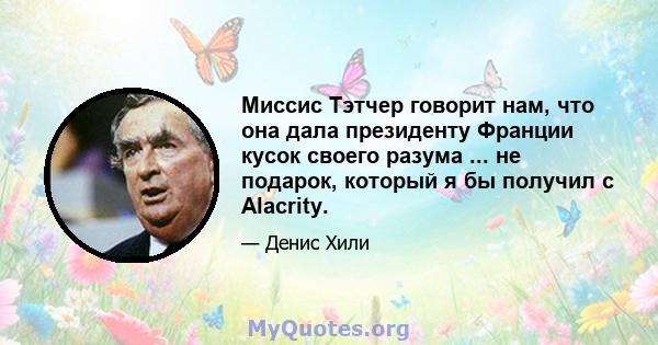 Миссис Тэтчер говорит нам, что она дала президенту Франции кусок своего разума ... не подарок, который я бы получил с Alacrity.