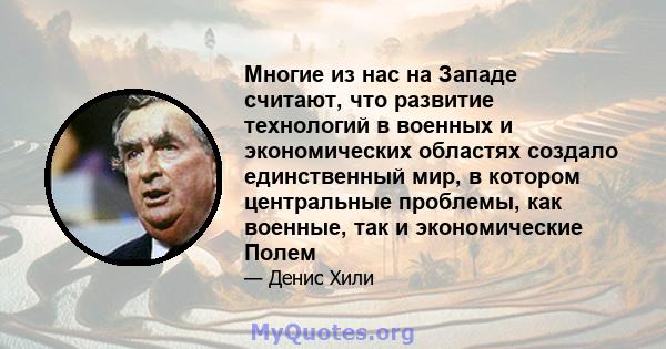 Многие из нас на Западе считают, что развитие технологий в военных и экономических областях создало единственный мир, в котором центральные проблемы, как военные, так и экономические Полем