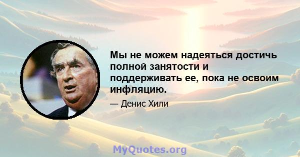 Мы не можем надеяться достичь полной занятости и поддерживать ее, пока не освоим инфляцию.