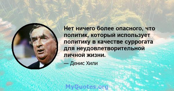 Нет ничего более опасного, что политик, который использует политику в качестве суррогата для неудовлетворительной личной жизни.