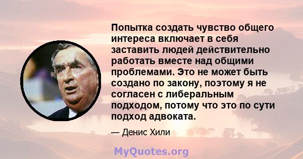 Попытка создать чувство общего интереса включает в себя заставить людей действительно работать вместе над общими проблемами. Это не может быть создано по закону, поэтому я не согласен с либеральным подходом, потому что