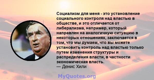 Социализм для меня - это установление социального контроля над властью в обществе, и это отличается от либерализма, например, который направлен на аналогичную ситуацию в некоторых отношениях, заключается в том, что мы