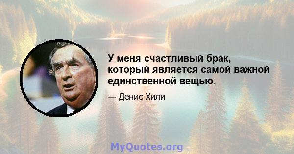 У меня счастливый брак, который является самой важной единственной вещью.