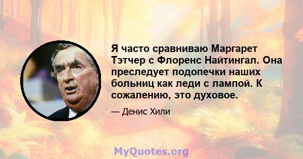 Я часто сравниваю Маргарет Тэтчер с Флоренс Найтингал. Она преследует подопечки наших больниц как леди с лампой. К сожалению, это духовое.