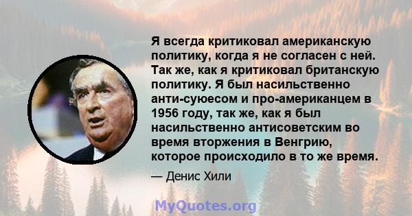 Я всегда критиковал американскую политику, когда я не согласен с ней. Так же, как я критиковал британскую политику. Я был насильственно анти-суюесом и про-американцем в 1956 году, так же, как я был насильственно