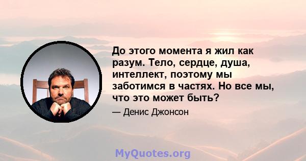 До этого момента я жил как разум. Тело, сердце, душа, интеллект, поэтому мы заботимся в частях. Но все мы, что это может быть?