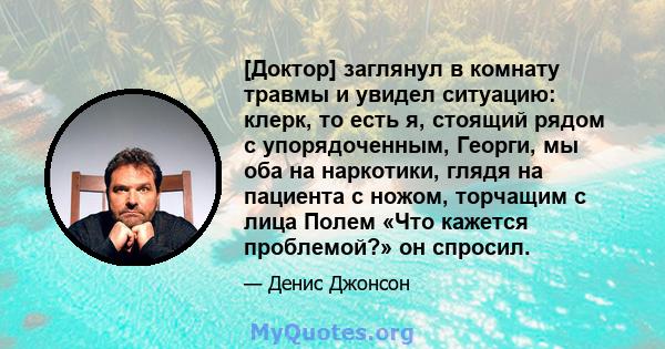 [Доктор] заглянул в комнату травмы и увидел ситуацию: клерк, то есть я, стоящий рядом с упорядоченным, Георги, мы оба на наркотики, глядя на пациента с ножом, торчащим с лица Полем «Что кажется проблемой?» он спросил.