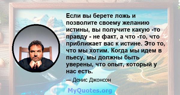 Если вы берете ложь и позволите своему желанию истины, вы получите какую -то правду - не факт, а что -то, что приближает вас к истине. Это то, что мы хотим. Когда мы идем в пьесу, мы должны быть уверены, что опыт,