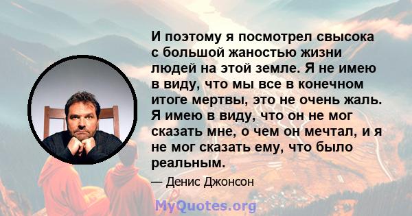 И поэтому я посмотрел свысока с большой жаностью жизни людей на этой земле. Я не имею в виду, что мы все в конечном итоге мертвы, это не очень жаль. Я имею в виду, что он не мог сказать мне, о чем он мечтал, и я не мог