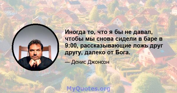 Иногда то, что я бы не давал, чтобы мы снова сидели в баре в 9:00, рассказывающие ложь друг другу, далеко от Бога.