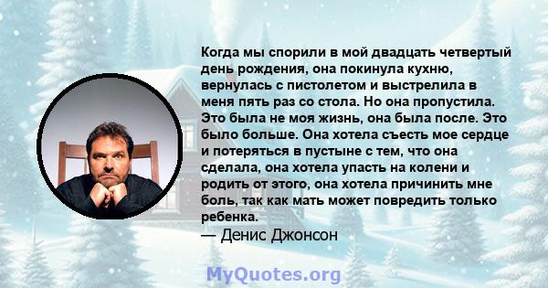 Когда мы спорили в мой двадцать четвертый день рождения, она покинула кухню, вернулась с пистолетом и выстрелила в меня пять раз со стола. Но она пропустила. Это была не моя жизнь, она была после. Это было больше. Она