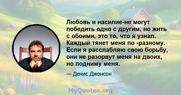 Любовь и насилие-не могут победить одно с другим, но жить с обоими, это то, что я узнал. Каждый тянет меня по -разному. Если я расслабляю свою борьбу, они не разорвут меня на двоих, но подниму меня.