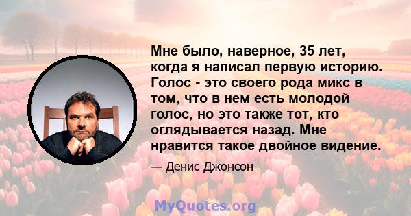 Мне было, наверное, 35 лет, когда я написал первую историю. Голос - это своего рода микс в том, что в нем есть молодой голос, но это также тот, кто оглядывается назад. Мне нравится такое двойное видение.