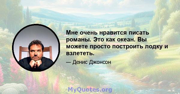 Мне очень нравится писать романы. Это как океан. Вы можете просто построить лодку и взлететь.