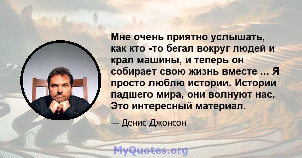 Мне очень приятно услышать, как кто -то бегал вокруг людей и крал машины, и теперь он собирает свою жизнь вместе ... Я просто люблю истории. Истории падшего мира, они волнуют нас. Это интересный материал.