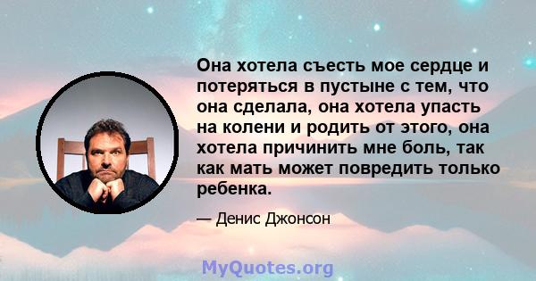 Она хотела съесть мое сердце и потеряться в пустыне с тем, что она сделала, она хотела упасть на колени и родить от этого, она хотела причинить мне боль, так как мать может повредить только ребенка.