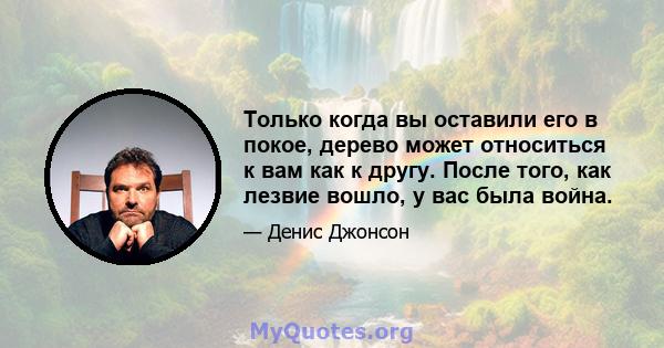 Только когда вы оставили его в покое, дерево может относиться к вам как к другу. После того, как лезвие вошло, у вас была война.