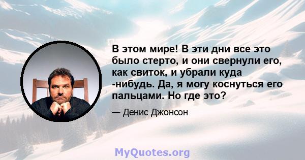 В этом мире! В эти дни все это было стерто, и они свернули его, как свиток, и убрали куда -нибудь. Да, я могу коснуться его пальцами. Но где это?