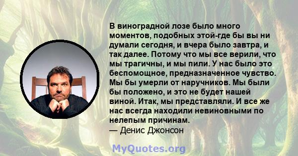 В виноградной лозе было много моментов, подобных этой-где бы вы ни думали сегодня, и вчера было завтра, и так далее. Потому что мы все верили, что мы трагичны, и мы пили. У нас было это беспомощное, предназначенное