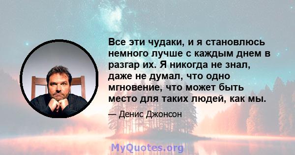 Все эти чудаки, и я становлюсь немного лучше с каждым днем ​​в разгар их. Я никогда не знал, даже не думал, что одно мгновение, что может быть место для таких людей, как мы.