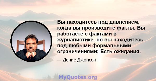 Вы находитесь под давлением, когда вы производите факты. Вы работаете с фактами в журналистике, но вы находитесь под любыми формальными ограничениями; Есть ожидания.