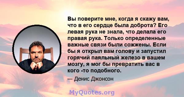 Вы поверите мне, когда я скажу вам, что в его сердце была доброта? Его левая рука не знала, что делала его правая рука. Только определенные важные связи были сожжены. Если бы я открыл вам голову и запустил горячий