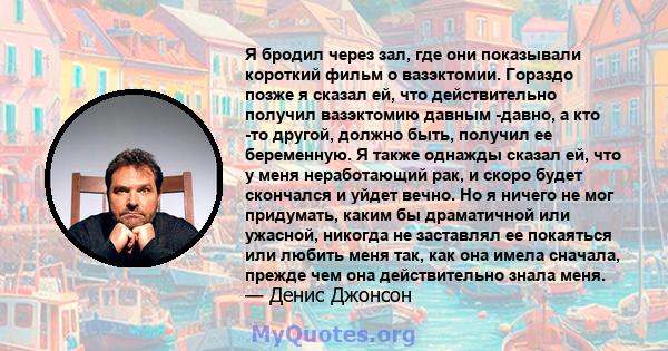 Я бродил через зал, где они показывали короткий фильм о вазэктомии. Гораздо позже я сказал ей, что действительно получил вазэктомию давным -давно, а кто -то другой, должно быть, получил ее беременную. Я также однажды