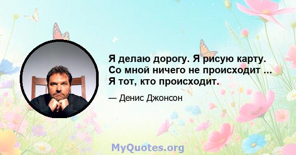 Я делаю дорогу. Я рисую карту. Со мной ничего не происходит ... Я тот, кто происходит.