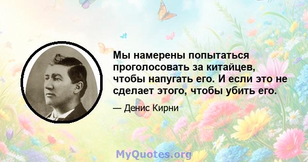 Мы намерены попытаться проголосовать за китайцев, чтобы напугать его. И если это не сделает этого, чтобы убить его.