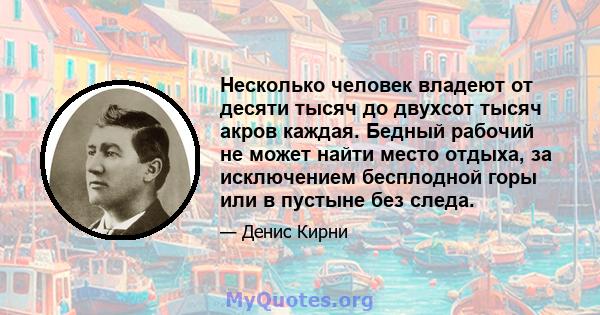 Несколько человек владеют от десяти тысяч до двухсот тысяч акров каждая. Бедный рабочий не может найти место отдыха, за исключением бесплодной горы или в пустыне без следа.