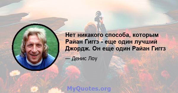 Нет никакого способа, которым Райан Гиггз - еще один лучший Джордж. Он еще один Райан Гиггз