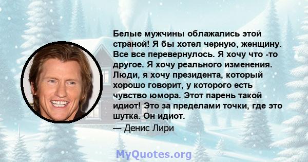 Белые мужчины облажались этой страной! Я бы хотел черную, женщину. Все все перевернулось. Я хочу что -то другое. Я хочу реального изменения. Люди, я хочу президента, который хорошо говорит, у которого есть чувство