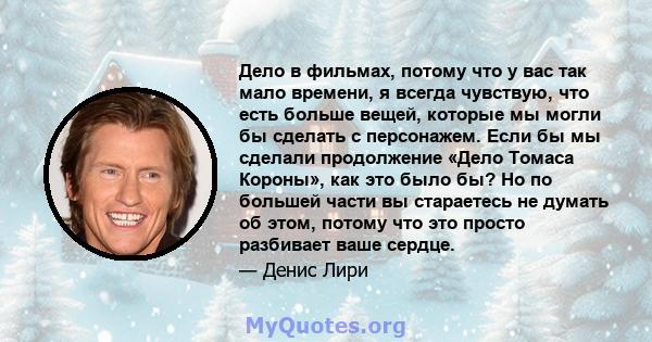 Дело в фильмах, потому что у вас так мало времени, я всегда чувствую, что есть больше вещей, которые мы могли бы сделать с персонажем. Если бы мы сделали продолжение «Дело Томаса Короны», как это было бы? Но по большей