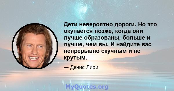 Дети невероятно дороги. Но это окупается позже, когда они лучше образованы, больше и лучше, чем вы. И найдите вас непрерывно скучным и не крутым.