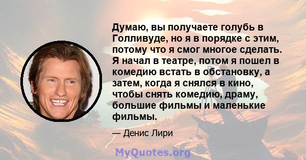 Думаю, вы получаете голубь в Голливуде, но я в порядке с этим, потому что я смог многое сделать. Я начал в театре, потом я пошел в комедию встать в обстановку, а затем, когда я снялся в кино, чтобы снять комедию, драму, 